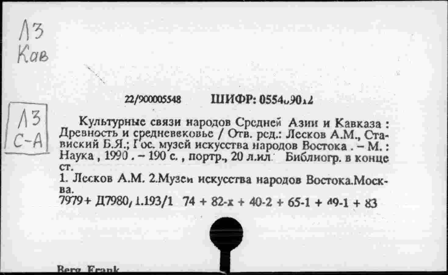 ﻿/\ъ
Кав
ДЗ OA
22/900005548 ШИФР: 0554«90ж2
Культурные связи народов Средней Азии и Кавказа : Древность и средневековье / Отв. род.: Лесков А.М., Сга-виский Б.Я.; Г ос. музей искусства народов Востока . - М. : Наука , 1990 . - 190 с., портр., 20 л.ил Библиогр. в конце ст.
1. Лесков А.М. 2.Музеи искусства народов Востока.Моск-ва.
7979+ Д7980,1.193/1 74 + 82-х + 40-2 + 65-1 + <<9-1 + 83
R..r» Fr-...Ь